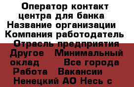 Оператор контакт-центра для банка › Название организации ­ Компания-работодатель › Отрасль предприятия ­ Другое › Минимальный оклад ­ 1 - Все города Работа » Вакансии   . Ненецкий АО,Несь с.